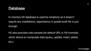 Database
In-memory H2 database is used for simplicity as it doesn’t
require any installations, dependency in gradle build file is just
enough.
H2 also provides web console (its default URL is /h2-console)
which allows to manipulate data (query, update, insert, delete,
etc.)
8
 
