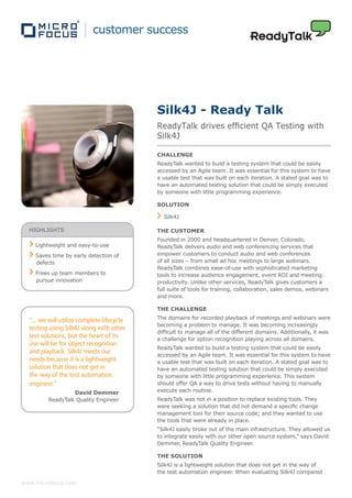 customer success




                                            Silk4J - Ready Talk
                                            ReadyTalk drives efficient QA Testing with
                                            Silk4J

                                            CHALLENGE
                                            ReadyTalk wanted to build a testing system that could be easily
                                            accessed by an Agile team. It was essential for this system to have
                                            a usable test that was built on each iteration. A stated goal was to
                                            have an automated testing solution that could be simply executed
                                            by someone with little programming experience.

                                            SOLUTION

                                              Silk4J

  HIGHLIGHTS                                THE CUSTOMER
                                            Founded in 2000 and headquartered in Denver, Colorado,
    Lightweight and easy-to-use             ReadyTalk delivers audio and web conferencing services that
    Saves time by early detection of        empower customers to conduct audio and web conferences
    defects                                 of all sizes – from small ad hoc meetings to large webinars.
                                            ReadyTalk combines ease-of-use with sophisticated marketing
    Frees up team members to                tools to increase audience engagement, event ROI and meeting
    pursue innovation                       productivity. Unlike other services, ReadyTalk gives customers a
                                            full suite of tools for training, collaboration, sales demos, webinars
                                            and more.

                                            THE CHALLENGE

  “... we will utilize complete lifecycle   The domains for recorded playback of meetings and webinars were
                                            becoming a problem to manage. It was becoming increasingly
  testing using Silk4J along with other
                                            difficult to manage all of the different domains. Additionally, it was
  test solutions, but the heart of its      a challenge for option recognition playing across all domains.
  use will be for object recognition
                                            ReadyTalk wanted to build a testing system that could be easily
  and playback. Silk4J meets our
                                            accessed by an Agile team. It was essential for this system to have
  needs because it is a lightweight         a usable test that was built on each iteration. A stated goal was to
  solution that does not get in             have an automated testing solution that could be simply executed
  the way of the test automation            by someone with little programming experience. This system
  engineer.”                                should offer QA a way to drive tests without having to manually
                  David Demmer              execute each routine.
         ReadyTalk Quality Engineer         ReadyTalk was not in a position to replace existing tools. They
                                            were seeking a solution that did not demand a specific change
                                            management tool for their source code; and they wanted to use
                                            the tools that were already in place.
                                            “Silk4J easily broke out of the main infrastructure. They allowed us
                                            to integrate easily with our other open source system,” says David
                                            Demmer, ReadyTalk Quality Engineer.

                                            THE SOLUTION
                                            Silk4J is a lightweight solution that does not get in the way of
                                            the test automation engineer. When evaluating Silk4J compared

www.microfocus.com
 