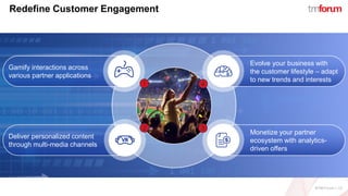 ©TM Forum | 12
Redefine Customer Engagement
Deliver personalized content
through multi-media channels
Gamify interactions across
various partner applications
Evolve your business with
the customer lifestyle – adapt
to new trends and interests
Monetize your partner
ecosystem with analytics-
driven offers
 