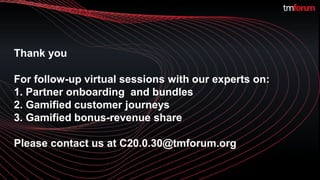 ©TM Forum | 18
For follow-up virtual sessions with our experts on:
1. Partner onboarding and bundles
2. Gamified customer journeys
3. Gamified bonus-revenue share
Please contact us at C20.0.30@tmforum.org
Thank you
 
