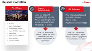 ©TM Forum | 3
Catalyst motivation
Meet Megan
How can we simplify
Megan’s digital life, bring
her more value and
propose relevant new 5G
experiences?
 26 years
 Sporty (football, gym)
 Online gaming, esports
 Music (EDM, Hip-Hop, Rock)
 Loves coffee
 100M Internet, 10GB data
 Online extrovert
 Early tech adaptor
Megan’s
Digital Life Today
 Many silo apps with
separate loyalty scemes
 Always searching for new
events and experiences
 Wants to be in control
CSP Challenges
 Poor relationship focused
on problem solving
 Hard to retain
 Insufficient user knowledge
How can CSPs become
central to Megan’s digital
lifestyle with an engagement
focused on new services?
 