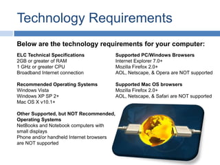BlogTechnology RequirementsBelow are the technology requirements for your computer:ELC Technical Specifications2GB or greater of RAM1 GHz or greater CPUBroadband Internet connectionRecommended Operating SystemsWindows VistaWindows XP SP 2+Mac OS X v10.1+Other Supported, but NOT Recommended, Operating SystemsNetBooksand Notebook computers with small displaysPhone and/or handheld Internet browsers are NOT supportedSupported PC/Windows BrowsersInternet Explorer 7.0+Mozilla Firefox 2.0+AOL, Netscape, & Opera are NOT supportedSupported Mac OS browsersMozilla Firefox 2.0+AOL, Netscape, & Safari are NOT supported