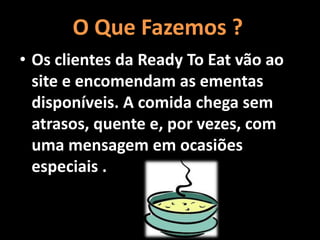 O Que Fazemos ?
• Os clientes da Ready To Eat vão ao
site e encomendam as ementas
disponíveis. A comida chega sem
atrasos, quente e, por vezes, com
uma mensagem em ocasiões
especiais .
 