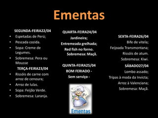 Ementas
SEGUNDA-FEIRA22/04
• Espetadas de Perú;
• Pescada cozida.
• Sopa: Creme de
Legumes.
• Sobremesa: Pera ou
Mousse
TERÇA-FEIRA23/04
• Rissóis de carne com
arroz de cenoura;
• Arroz de lulas.
• Sopa: Feijão Verde.
• Sobremesa: Laranja.
QUARTA-FEIRA24/04
Jardineira;
Entremeada grelhada;
Red fish no forno.
Sobremesa: Maçã.
QUINTA-FEIRA25/04
BOM FERIADO -
Sem serviço -
SEXTA-FEIRA26/04
Bife de vitela;
Feijoada Transmontana;
Rissóis de atum.
Sobremesa: Kiwi.
SÁBADO27/04
Lombo assado;
Tripas à moda da Invicta;
Arroz à Valenciana;
Sobremesa: Maçã.
 