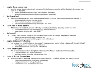 www.harvestperformance.ca




•   Inspire those around you
     –   Need to create, foster, and maintain motivation? Offer frequent, specific, ad-hoc feedback. Encourage your
         team to do the same.
           •   Positive feedback inspires, encourages, gives confidence. Marisa Reda
           •   Negative feedback, positive intent, enriches development. David Zinger
•   Say Thank You!
     –   If you don't know how your team likes to receive feedback (so that they remain motivated), FIND OUT!
           •   It feels happy. Like chocolate cake. Joel Stevens
           •   That's a fantastic idea, thank you. David Weale
           •   Self-esteem boosts performance, ego destroys it. S. Max Brown
•   Learn how to make it better
     –   When asked for feedback, provide it directly, honestly, authentically, & quickly. Silence is a killer.
           •   Encouraged people encourage people every day! Thomas Waterhouse
           •   We all need to feel important. S. Max Brown
•   Be Yourself!
     –   Leaders, focus on their strengths and start with the positives first! This is the power of feedback.
           •   Breathe, be yourself, refresh, enjoy, exhale. Jeff Sack
           •   Engaged, cooperative, teamwork brings great results. S. Max Brown
•   Inspire Action not Perfection!
     –   Just because you have feedback to give, doesn't mean you have to give it. First ask yourself: How will it help?
           •   Working together, we can do anything. Deb Costello
           •   Relationship established, now I can work. S. Max Brown
•   Focus on Strengths
     –   Ask for a self-assessment on strengths/weaknesses, then *focus* feedback on their strengths.
           •   I really do believe in you. Thomas Waterhouse
           •   Anything is possible. Remember to breathe. Janet Pelly
•   Learn to Accept Perspectives
     –   React positively to feedback. Try to hold back natural instinct to defend yourself. You are not on trial.
           •   Trust is built conversation by conversation. S. Max Brown
           •   Trust your instincts, learn to laugh. Tony Park
           •   Excited for the future, inspired, warm. Judi Clark
 