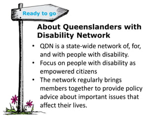 About Queenslanders with
Disability Network
• QDN is a state-wide network of, for,
and with people with disability.
• Focus on people with disability as
empowered citizens
• The network regularly brings
members together to provide policy
advice about important issues that
affect their lives.