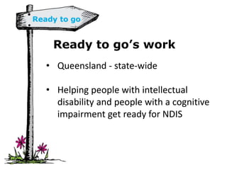 Ready to go’s work
• Queensland - state-wide
• Helping people with intellectual
disability and people with a cognitive
impairment get ready for NDIS