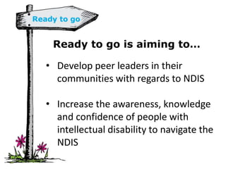Ready to go is aiming to…
• Develop peer leaders in their
communities with regards to NDIS
• Increase the awareness, knowledge
and confidence of people with
intellectual disability to navigate the
NDIS
