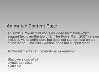Animated Content PageThis 2010 PowerPoint contains video animation which support text over the top of it.  The PowerPoint 2007 version includes video animation, but does not support text on top of the video.  The 2003 version does not support video.All the elements can be modified or removed.Static versions of alllayouts are alsoavailable.
