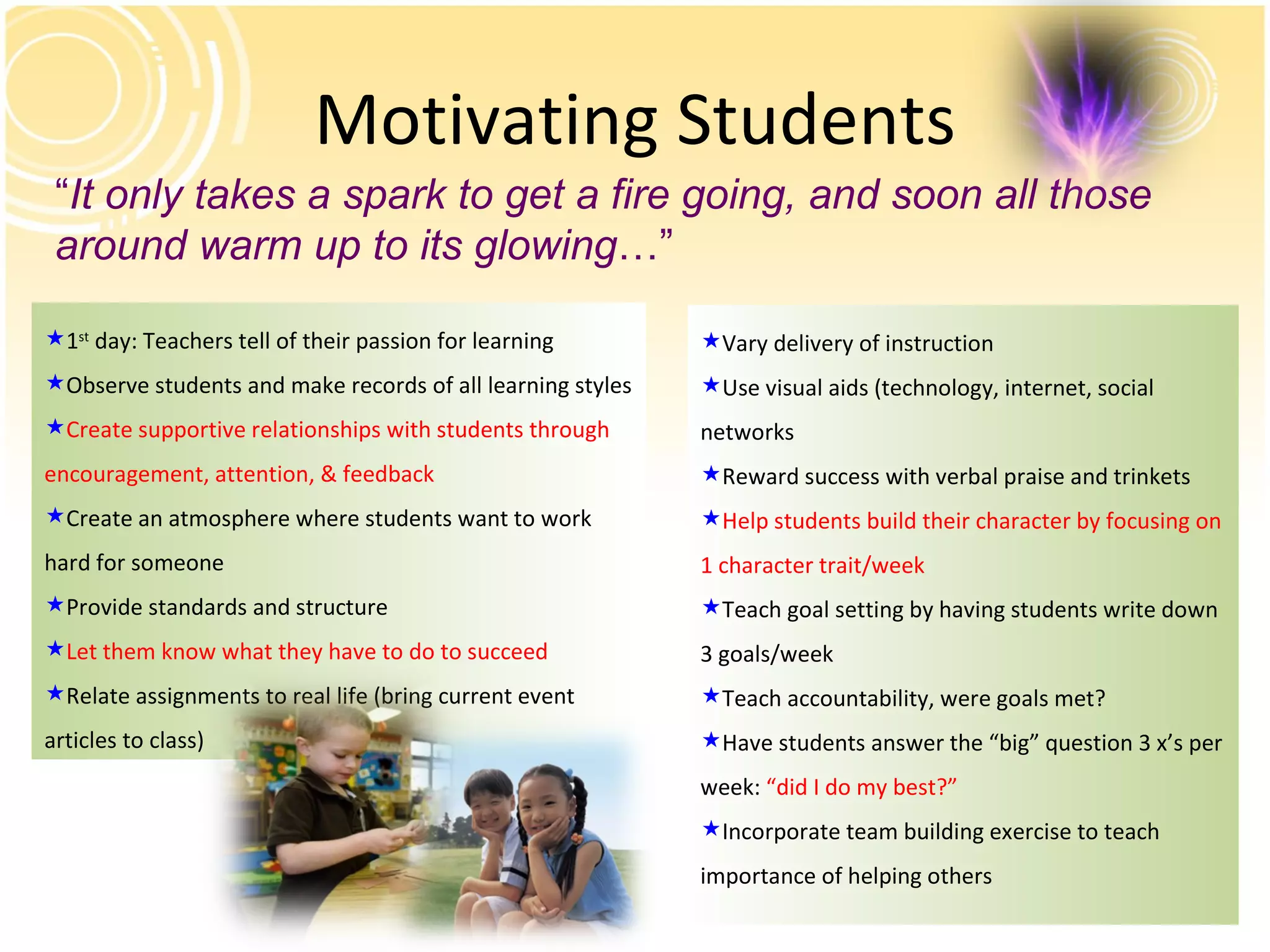 Motivating Students “ It only takes a spark to get a fire going, and soon all those around warm up to its glowing …” 1 st  day: Teachers tell of their passion for learning Observe students and make records of all learning styles Create supportive relationships with students through encouragement, attention, & feedback Create an atmosphere where students want to work hard for someone Provide standards and structure Let them know what they have to do to succeed Relate assignments to real life (bring current event articles to class) Vary delivery of instruction Use visual aids (technology, internet, social networks Reward success with verbal praise and trinkets Help students build their character by focusing on 1 character trait/week Teach goal setting by having students write down 3 goals/week Teach accountability, were goals met? Have students answer the “big” question 3 x’s per week:  “did I do my best?” Incorporate team building exercise to teach importance of helping others 