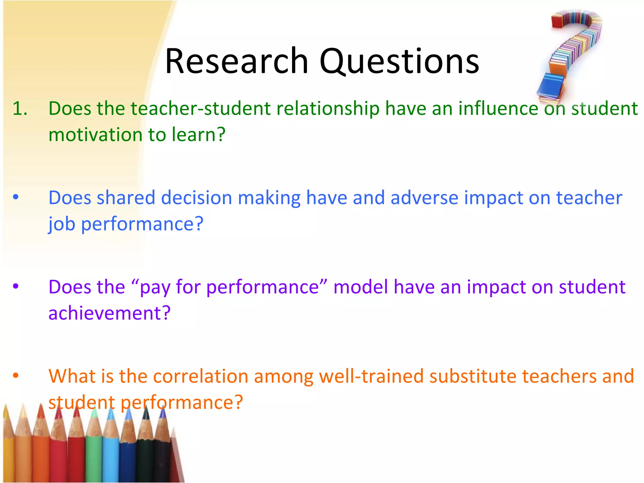 Research Questions Does the teacher-student relationship have an influence on student motivation to learn? Does shared decision making have and adverse impact on teacher job performance?  Does the “pay for performance” model have an impact on student achievement? What is the correlation among well-trained substitute teachers and student performance? 
