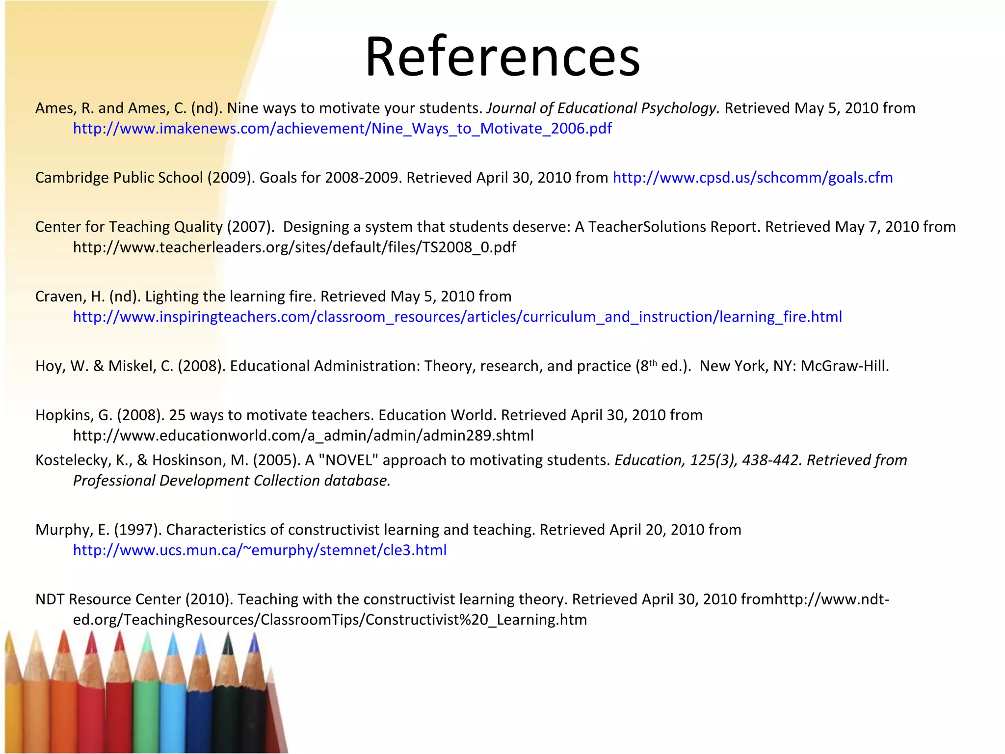 References Ames, R. and Ames, C. (nd). Nine ways to motivate your students.  Journal of Educational Psychology.  Retrieved May 5, 2010 from  http://www.imakenews.com/achievement/Nine_Ways_to_Motivate_2006.pdf Cambridge Public School (2009). Goals for 2008-2009. Retrieved April 30, 2010 from  http://www.cpsd.us/schcomm/ goals.cfm Center for Teaching Quality (2007).  Designing a system that students deserve: A TeacherSolutions Report. Retrieved May 7, 2010 from http://www.teacherleaders.org/sites/default/files/TS2008_0.pdf Craven, H. (nd). Lighting the learning fire. Retrieved May 5, 2010 from  http://www.inspiringteachers.com/classroom_resources/articles/curriculum_and_instruction/learning_fire.html Hoy, W. & Miskel, C. (2008). Educational Administration: Theory, research, and practice (8 th  ed.).  New York, NY: McGraw-Hill.  Hopkins, G. (2008). 25 ways to motivate teachers. Education World. Retrieved April 30, 2010 from http://www.educationworld.com/a_admin/admin/admin289.shtml Kostelecky, K., & Hoskinson, M. (2005). A "NOVEL" approach to motivating students.  Education, 125(3), 438-442. Retrieved from Professional Development Collection database. Murphy, E. (1997). Characteristics of constructivist learning and teaching. Retrieved April 20, 2010 from  http://www.ucs.mun.ca/~emurphy/stemnet/cle3.html NDT Resource Center (2010). Teaching with the constructivist learning theory. Retrieved April 30, 2010 fromhttp://www.ndt-ed.org/TeachingResources/ClassroomTips/Constructivist%20_Learning.htm  