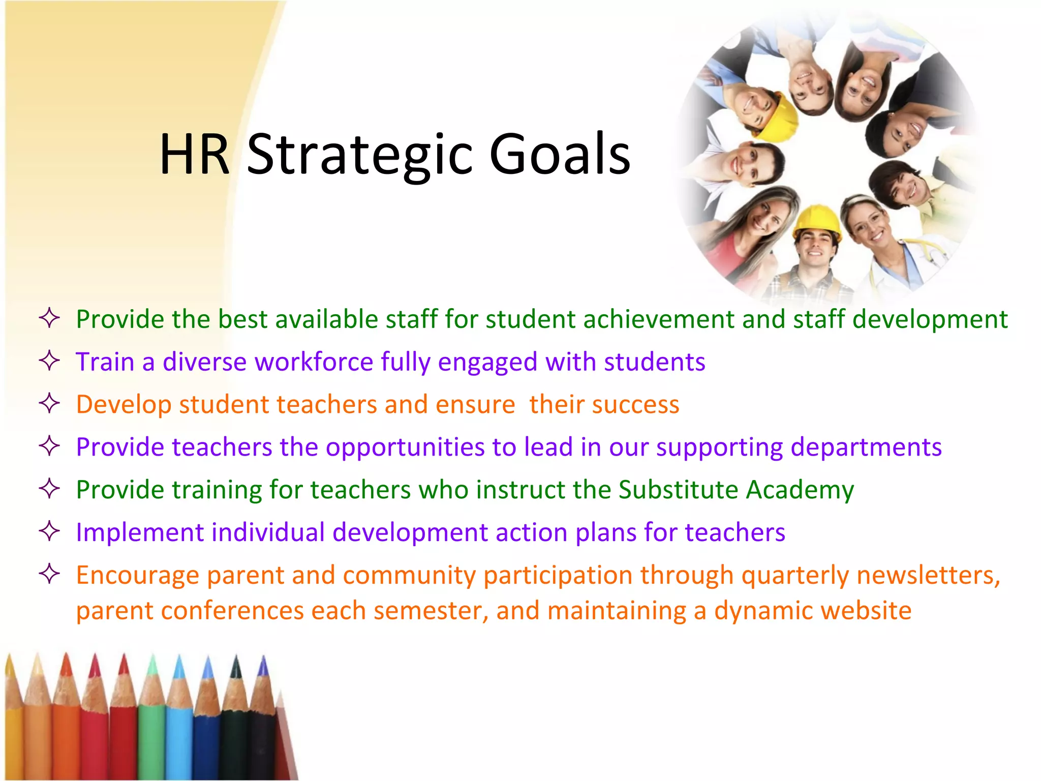 HR Strategic Goals Provide the best available staff for student achievement and staff development Train a diverse workforce fully engaged with students  Develop student teachers and ensure  their success Provide teachers the opportunities to lead in our supporting departments Provide training for teachers who instruct the Substitute Academy Implement individual development action plans for teachers Encourage parent and community participation through quarterly newsletters, parent conferences each semester, and maintaining a dynamic website 