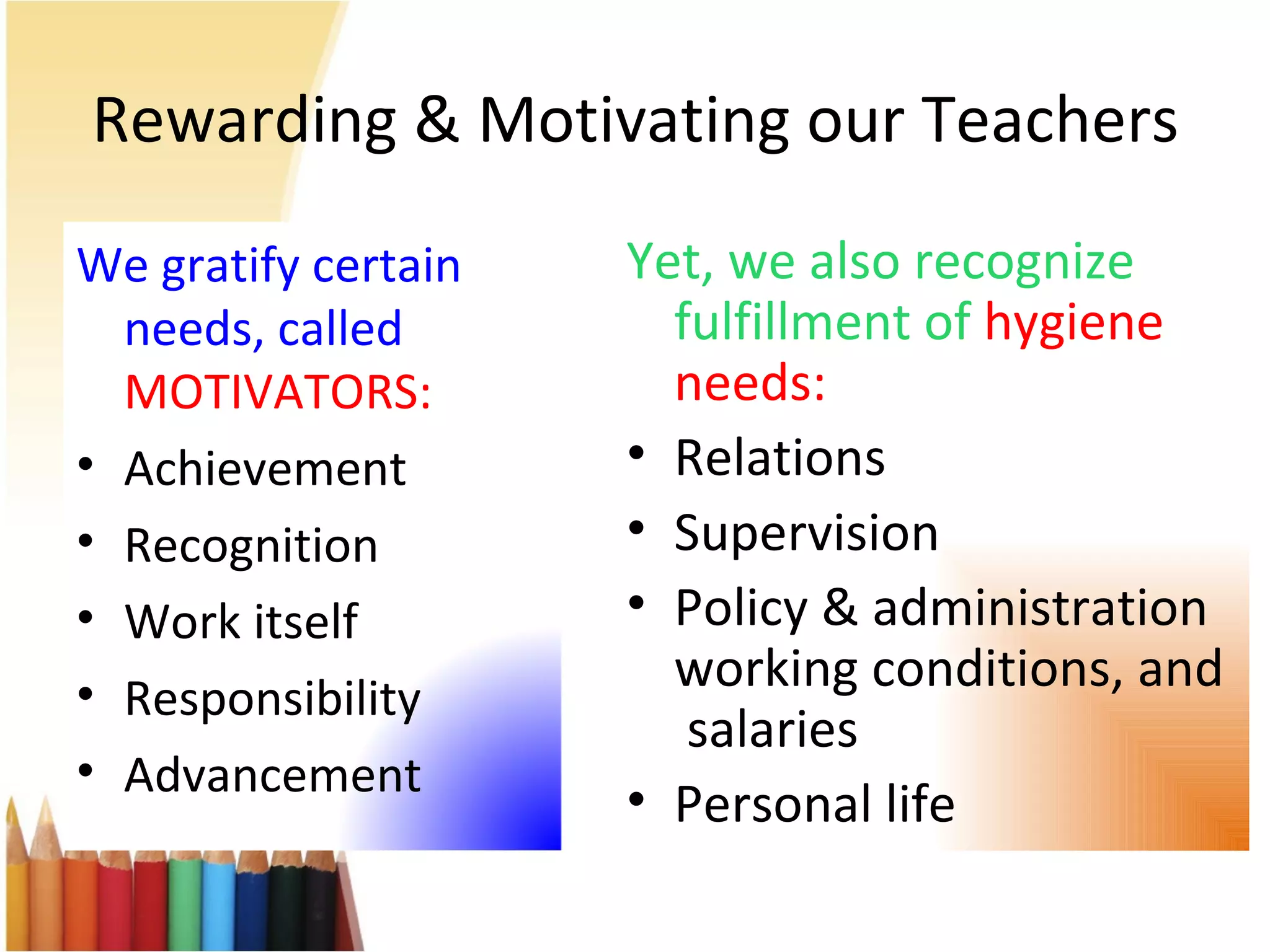 Rewarding & Motivating our Teachers Yet, we also recognize fulfillment of  hygiene needs: Relations Supervision Policy & administration working conditions, and  salaries  Personal life We gratify certain needs, called  MOTIVATORS: Achievement Recognition Work itself Responsibility Advancement 