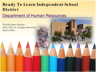 Ready To Learn Independent School District Department of Human Resources Priscilla Dawn Johnson EDUL 7023: Dr. Douglas Hermond May 8, 2010 