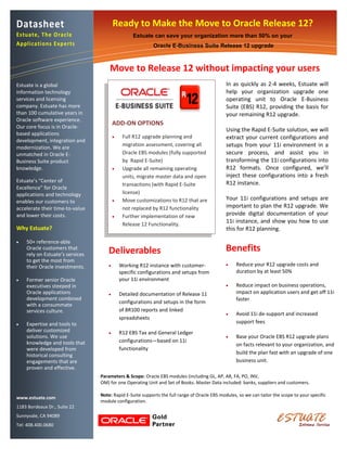 Datasheet                                Ready to Make the Move to Oracle Release 12?
Estuate, The Oracle                                Estuate can save your organization more than 50% on your
Applications Experts                                       Oracle E-Business Suite Release 12 upgrade



                                     Move to Release 12 without impacting your users
Estuate is a global                                                                           In as quickly as 2-4 weeks, Estuate will
information technology                                                                        help your organization upgrade one
services and licensing                                                                        operating unit to Oracle E-Business
company. Estuate has more                                                                     Suite (EBS) R12, providing the basis for
than 100 cumulative years in                                                                  your remaining R12 upgrade.
Oracle software experience.
Our core focus is in Oracle-
                                         ADD-ON OPTIONS
                                                                                              Using the Rapid E-Suite solution, we will
based applications
                                             Full R12 upgrade planning and                   extract your current configurations and
development, integration and
                                              migration assessment, covering all              setups from your 11i environment in a
modernization. We are
unmatched in Oracle E-                        Oracle EBS modules (fully supported             secure process, and assist you in
Business Suite product                        by Rapid E-Suite)                               transforming the 11i configurations into
knowledge.                                   Upgrade all remaining operating                 R12 formats. Once configured, we’ll
                                              units, migrate master data and open             inject these configurations into a fresh
Estuate’s “Center of                                                                          R12 instance.
                                              transactions (with Rapid E-Suite
Excellence” for Oracle
applications and technology                   license)
enables our customers to                     Move customizations to R12 that are             Your 11i configurations and setups are
accelerate their time-to-value                not replaced by R12 functionality               important to plan the R12 upgrade. We
and lower their costs.                       Further implementation of new                   provide digital documentation of your
                                              Release 12 Functionality.
                                                                                              11i instance, and show you how to use
Why Estuate?                                                                                  this for R12 planning.

   50+ reference-able
    Oracle customers that
    rely on Estuate’s services       Deliverables                                             Benefits
    to get the most from
                                            Working R12 instance with customer-                  Reduce your R12 upgrade costs and
    their Oracle investments.
                                             specific configurations and setups from               duration by at least 50%
   Former senior Oracle                     your 11i environment
    executives steeped in                                                                         Reduce impact on business operations,
    Oracle applications                     Detailed documentation of Release 11                  impact on application users and get off 11i
    development combined                                                                           faster
                                             configurations and setups in the form
    with a consummate
    services culture.                        of BR100 reports and linked
                                                                                                  Avoid 11i de-support and increased
                                             spreadsheets
   Expertise and tools to                                                                         support fees
    deliver customized                      R12 EBS Tax and General Ledger
    solutions. We use                                                                             Base your Oracle EBS R12 upgrade plans
    knowledge and tools that                 configurations—based on 11i
                                                                                                   on facts relevant to your organization, and
    were developed from                      functionality
    historical consulting                                                                          build the plan fast with an upgrade of one
    engagements that are                                                                           business unit.
    proven and effective.
                                 Parameters & Scope: Oracle EBS modules (including GL, AP, AR, FA, PO, INV,
                                 OM) for one Operating Unit and Set of Books. Master Data included: banks, suppliers and customers.

                                 Note: Rapid E-Suite supports the full range of Oracle EBS modules, so we can tailor the scope to your specific
www.estuate.com
                                 module configuration.
1183 Bordeaux Dr., Suite 22
Sunnyvale, CA 94089
Tel: 408.400.0680
 