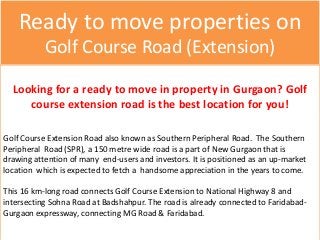 Ready to move properties on
Golf Course Road (Extension)
Looking for a ready to move in property in Gurgaon? Golf
course extension road is the best location for you!
Golf Course Extension Road also known as Southern Peripheral Road. The Southern
Peripheral Road (SPR), a 150 metre wide road is a part of New Gurgaon that is
drawing attention of many end-users and investors. It is positioned as an up-market
location which is expected to fetch a handsome appreciation in the years to come.
This 16 km-long road connects Golf Course Extension to National Highway 8 and
intersecting Sohna Road at Badshahpur. The road is already connected to Faridabad-
Gurgaon expressway, connecting MG Road & Faridabad.
 