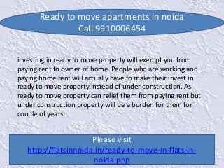 Ready to move apartments in noida 
Call 9910006454 
investing in ready to move property will exempt you from 
paying rent to owner of home. People who are working and 
paying home rent will actually have to make their invest in 
ready to move property instead of under construction. As 
ready to move property can relief them from paying rent but 
under construction property will be a burden for them for 
couple of years 
Please visit 
http://flatsinnoida.in/ready-to-move-in-flats-in-noida. 
php 
 
