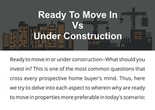 Ready to move in or under construction--What should you
invest in? This is one of the most common questions that
cross every prospective home buyer's mind. Thus, here
we try to delve into each aspect to wherein why are ready
to move in properties more preferable in today's scenario:
Ready To Move In
Vs
Under Construction
 