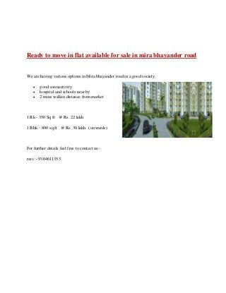 Ready to move in flat available for sale in mira bhayander road
We are having various options in Mira bhayander road in a good society.
 good connectivity
 hospital and schools near by
 2 mins walkin distance from market
1 Rk - 350 Sq ft @ Rs. 22 lakh
1 Bhk – 800 sq ft @ Rs. 30 lakh ( onwards)
For further details feel free to contact us:-
ravi :- 9304611353
 