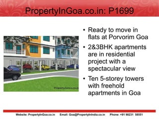 PropertyInGoa.co.in: P1699
                                               ●   Ready to move in
                                                   flats at Porvorim Goa
                                               ●   2&3BHK apartments
                                                   are in residential
                                                   project with a
                                                   spectacular view
                                               ●   Ten 5-storey towers
                                                   with freehold
                                                   apartments in Goa


Website: PropertyInGoa.co.in   Email: Goa@PropertyInIndia.co.in   Phone: +91 98231 58551
 