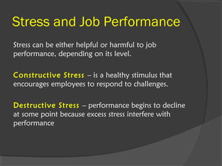 Stress and Job Performance
Stress can be either helpful or harmful to job
performance, depending on its level.
Constructive Stress – is a healthy stimulus that
encourages employees to respond to challenges.
Destructive Stress – performance begins to decline
at some point because excess stress interfere with
performance
 