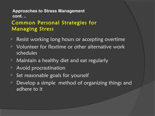 Common Personal Strategies for
Managing Stress
 Resist working long hours or accepting overtime
 Volunteer for flextime or other alternative work
schedules
 Maintain a healthy diet and eat regularly
 Avoid procrastination
 Set reasonable goals for yourself
 Develop a simple method of organizing things and
adhere to it
Approaches to Stress Management
cont. ..
 