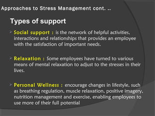 Approaches to Stress Management cont. ..
 Social support : is the network of helpful activities,
interactions and relationships that provides an employee
with the satisfaction of important needs.
 Relaxation : Some employees have turned to various
means of mental relaxation to adjust to the stresses in their
lives.
 Personal Wellness : encourage changes in lifestyle, such
as breathing regulation, muscle relaxation, positive imagery,
nutrition management and exercise, enabling employees to
use more of their full potential
Types of support
 