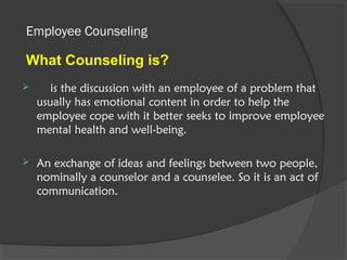 Employee Counseling
 is the discussion with an employee of a problem that
usually has emotional content in order to help the
employee cope with it better seeks to improve employee
mental health and well-being.
 An exchange of ideas and feelings between two people,
nominally a counselor and a counselee. So it is an act of
communication.
What Counseling is?
 