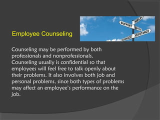 Counseling may be performed by both
professionals and nonprofessionals.
Counseling usually is confidential so that
employees will feel free to talk openly about
their problems. It also involves both job and
personal problems, since both types of problems
may affect an employee’s performance on the
job.
Employee Counseling
 