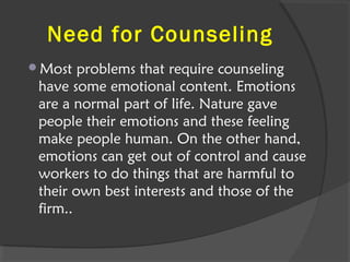Need for Counseling
Most problems that require counseling
have some emotional content. Emotions
are a normal part of life. Nature gave
people their emotions and these feeling
make people human. On the other hand,
emotions can get out of control and cause
workers to do things that are harmful to
their own best interests and those of the
firm..
 
