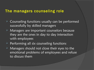 The managers counseling role
 Counseling functions usually can be performed
successfully by skilled managers
 Managers are important counselors because
they are the ones in day to day interaction
with employees
 Performing all six counseling functions
 Managers should not close their eyes to the
emotional problems of employees and refuse
to discuss them
 