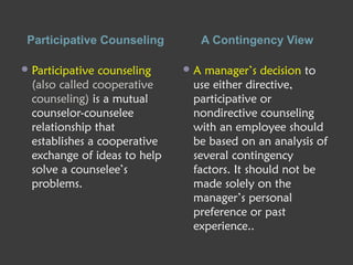 Participative Counseling A Contingency View
Participative counseling
(also called cooperative
counseling) is a mutual
counselor-counselee
relationship that
establishes a cooperative
exchange of ideas to help
solve a counselee’s
problems.
A manager’s decision to
use either directive,
participative or
nondirective counseling
with an employee should
be based on an analysis of
several contingency
factors. It should not be
made solely on the
manager’s personal
preference or past
experience..
 