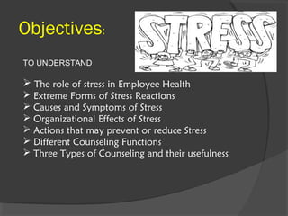 Objectives:
TO UNDERSTAND
 The role of stress in Employee Health
 Extreme Forms of Stress Reactions
 Causes and Symptoms of Stress
 Organizational Effects of Stress
 Actions that may prevent or reduce Stress
 Different Counseling Functions
 Three Types of Counseling and their usefulness
 