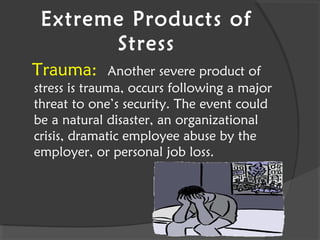 Extreme Products of
Stress
Trauma: Another severe product of
stress is trauma, occurs following a major
threat to one’s security. The event could
be a natural disaster, an organizational
crisis, dramatic employee abuse by the
employer, or personal job loss.
 