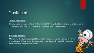 Quality Assurance:
Quality assurance goes hand-in-hand with UX. Keep the teams aligned, and ensure a
continuous proactive, progressive and quality-based development.
Business analysis:
Make sure the business is profitable at all times, or at least working towards
a growing profitable state. Analyze your project portfolio, and focus on the
most valuable projects and clients.
Continued..
 