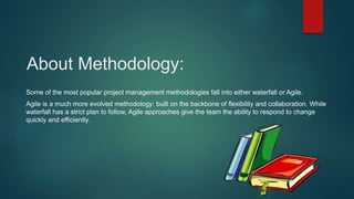 About Methodology:
Some of the most popular project management methodologies fall into either waterfall or Agile.
Agile is a much more evolved methodology: built on the backbone of flexibility and collaboration. While
waterfall has a strict plan to follow, Agile approaches give the team the ability to respond to change
quickly and efficiently.
 