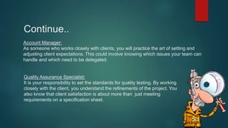 Account Manager:
As someone who works closely with clients, you will practice the art of setting and
adjusting client expectations. This could involve knowing which issues your team can
handle and which need to be delegated.
Quality Assurance Specialist:
It is your responsibility to set the standards for quality testing. By working
closely with the client, you understand the refinements of the project. You
also know that client satisfaction is about more than just meeting
requirements on a specification sheet.
Continue..
 