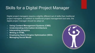 Skills for a Digital Project Manager
Digital project managers require a slightly different set of skills than traditional
project managers. In addition to traditional project management tool sets, the
digital project manager should be adept at:
o Using Content Management Systems (CMS)
o Understanding Information Architecture
o Interpreting Analytics
o Writing in HTML
o Employing Search Engine Optimization (SEO)
o Managing Social Media
 