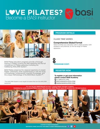 CLASS TIME VARIES
Comprehensive Global Format
Seek to further your education with in-depth studies, both
academic and practical, on the full range of Pilates
apparatus.
COURTESY OF BASI PILATES®|©2015
Become a BASI Instructor
BASI Pilates education programs provide a thorough
training in Pilates covering the Mat repertoire and the full
complement of Pilates apparatus including the
trailblazing AVALON® System*.
BASI Pilates preserves the classical repertoire of Joseph
Pilates’ philosophy while supplementing it with the study
of Kinesiology, contemporary scientific knowledge, and
the unique methodology of the BASI Block System™.
*The AVALON® System is only taught at studios that own the AVALON®
equipment.
REGISTER NOW
PROGRAM DETAILS
To register or get more information
please contact BASI Academy
+1 949-574-1343
INFO@BASIPILATES.COM
WWW.BASIPILATES.COM
3080 BRISTOL STREET, SUITE 500, COSTA MESA, CA 92626 | WWW.BASIPILATES.COM
PROGRAM COST:
For over 25 years BASI Pilates® has been a leading Pilates education academy.
Established by world-renowned Pilates teacher Rael Isacowitz, BASI Pilates® spans 30 countries and 100 host locations.
Equilibrium Me - The Avenue
Saar, Villa #1847, Road 3374,
Block #533, Al Markh, Bahrain
MARCH 23, 2017 - DECEMBER 9, 2017
+973 17250227
www.equilibriumme.com
$3995 USD
 