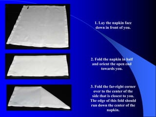 1. Lay the napkin face
   down in front of you.




2. Fold the napkin in half
 and orient the open end
      towards you.



3. Fold the far-right corner
  over to the center of the
 side that is closest to you.
The edge of this fold should
run down the center of the
           napkin.
 