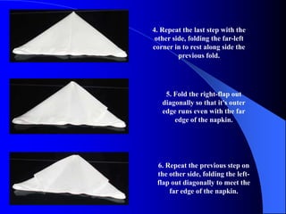 4. Repeat the last step with the
 other side, folding the far-left
corner in to rest along side the
         previous fold.




    5. Fold the right-flap out
   diagonally so that it's outer
   edge runs even with the far
       edge of the napkin.




 6. Repeat the previous step on
 the other side, folding the left-
 flap out diagonally to meet the
     far edge of the napkin.
 