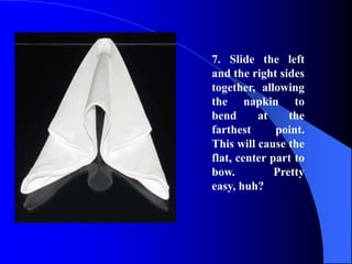 7. Slide the left
and the right sides
together, allowing
the napkin to
bend      at     the
farthest      point.
This will cause the
flat, center part to
bow.          Pretty
easy, huh?
 