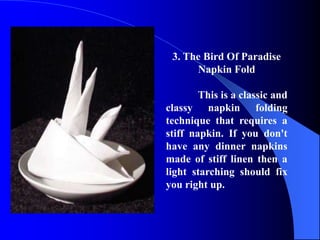 3. The Bird Of Paradise
      Napkin Fold

        This is a classic and
classy napkin folding
technique that requires a
stiff napkin. If you don't
have any dinner napkins
made of stiff linen then a
light starching should fix
you right up.
 