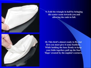 9. Fold the triangle in half by bringing
    the center seam towards you and
         allowing the ends to fall.




 10. This bird's almost ready to fly, but
  first you must give it some feathers.
 While holding the base firmly to keep
  your folds together, pull up the four
'flaps' created by the napkin's corners.
 