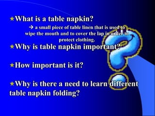 What is a table napkin?
      a small piece of table linen that is used to
    wipe the mouth and to cover the lap in order to
                  protect clothing.
 Why is table napkin important?

 How important is it?

  Why is there a need to learn different
table napkin folding?
 