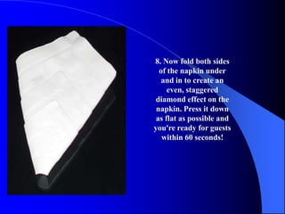 8. Now fold both sides
  of the napkin under
   and in to create an
     even, staggered
 diamond effect on the
 napkin. Press it down
 as flat as possible and
you're ready for guests
   within 60 seconds!
 