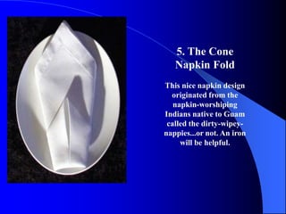 5. The Cone
   Napkin Fold
This nice napkin design
  originated from the
   napkin-worshiping
Indians native to Guam
 called the dirty-wipey-
nappies...or not. An iron
     will be helpful.
 
