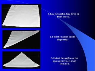 1. Lay the napkin face down in
         front of you.




 2. Fold the napkin in half
        diagonally.




   3. Orient the napkin so the
     open corner faces away
           from you.
 