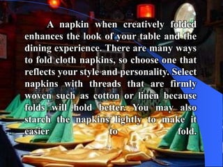 A napkin when creatively folded
enhances the look of your table and the
dining experience. There are many ways
to fold cloth napkins, so choose one that
reflects your style and personality. Select
napkins with threads that are firmly
woven such as cotton or linen because
folds will hold better. You may also
starch the napkins lightly to make it
easier               to               fold.
 